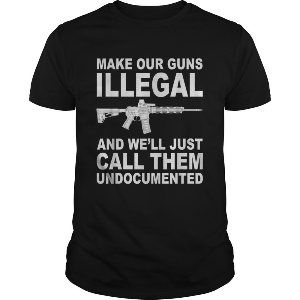 Make Your Guns Illegal And Well Just Call Them Undocumented Shirt